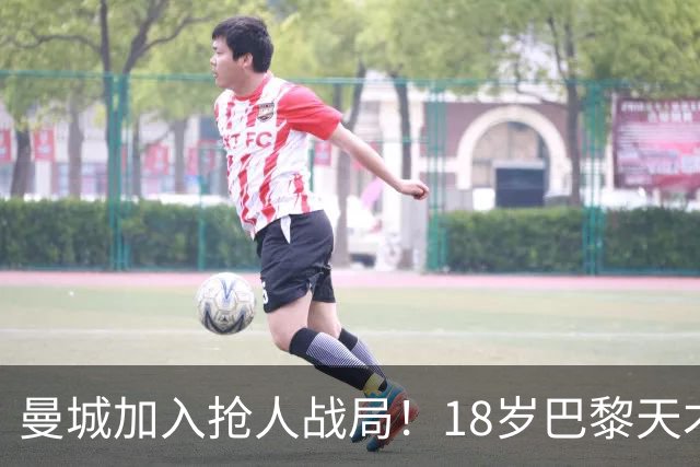 曼城加入抢人战局！18岁巴黎天才边锋今夏或被逼离队