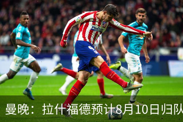 曼晚：拉什福德预计8月10日归队，关窗前未来仍存悬念